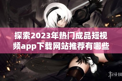 探索2023年热门成品短视频app下载网站推荐有哪些