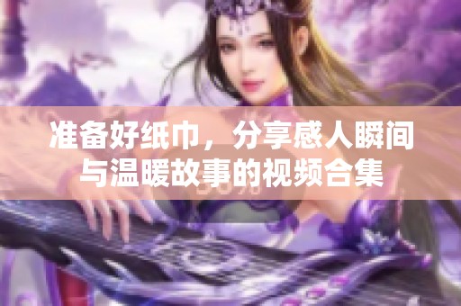 准备好纸巾，分享感人瞬间与温暖故事的视频合集