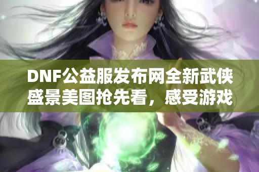 DNF公益服发布网全新武侠盛景美图抢先看，感受游戏魅力