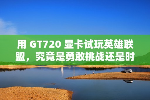 用 GT720 显卡试玩英雄联盟，究竟是勇敢挑战还是时代落伍