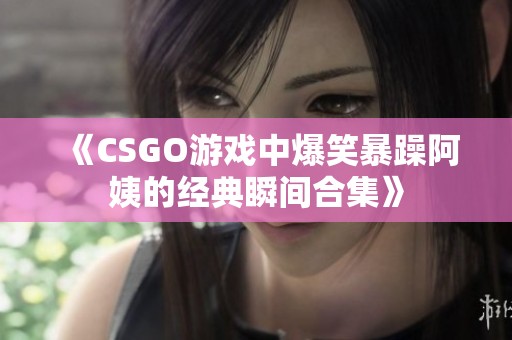 《CSGO游戏中爆笑暴躁阿姨的经典瞬间合集》