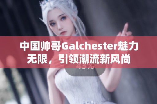 中国帅哥Galchester魅力无限，引领潮流新风尚