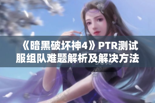 《暗黑破坏神4》PTR测试服组队难题解析及解决方法推荐