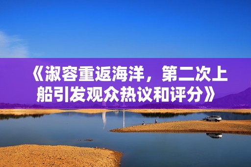 《淑容重返海洋，第二次上船引发观众热议和评分》