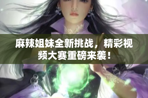 麻辣姐妹全新挑战，精彩视频大赛重磅来袭！