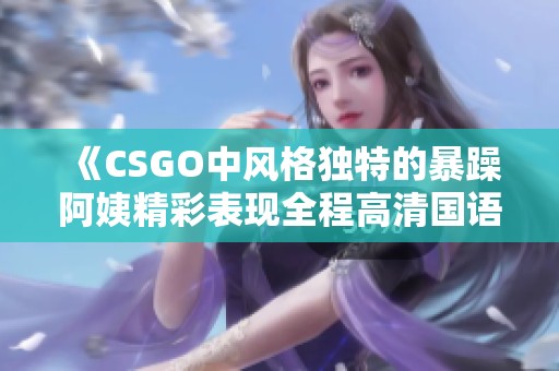 《CSGO中风格独特的暴躁阿姨精彩表现全程高清国语解说》