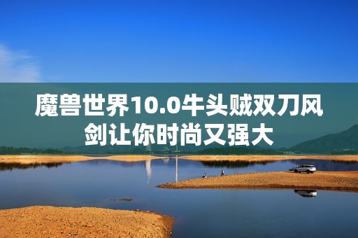 魔兽世界10.0牛头贼双刀风剑让你时尚又强大