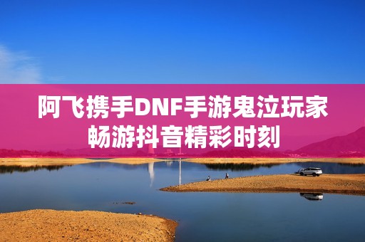 阿飞携手DNF手游鬼泣玩家畅游抖音精彩时刻