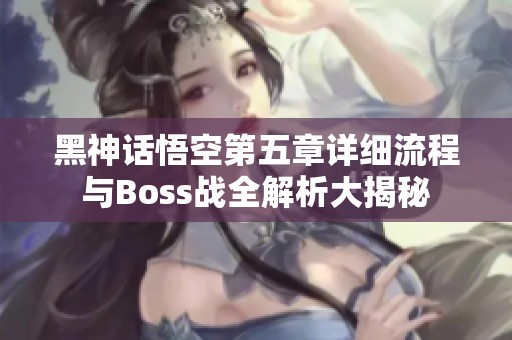 黑神话悟空第五章详细流程与Boss战全解析大揭秘