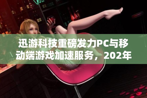 迅游科技重磅发力PC与移动端游戏加速服务，202年营收再创新高