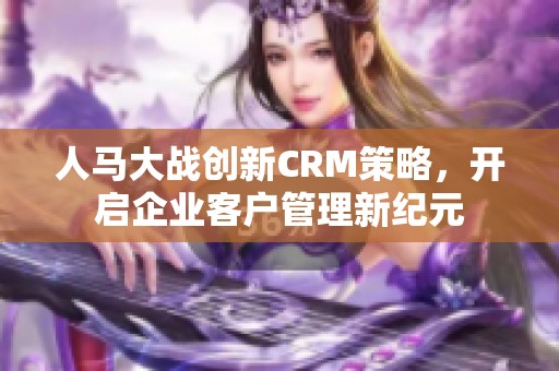 人马大战创新CRM策略，开启企业客户管理新纪元