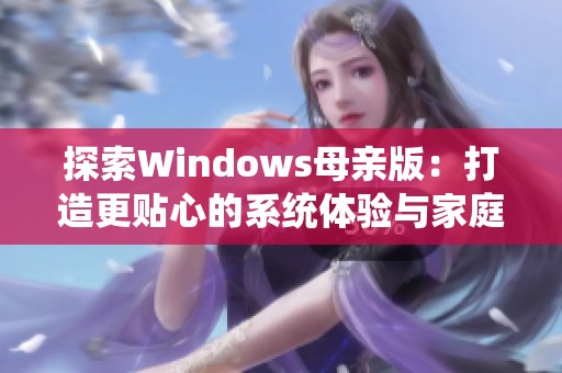 探索Windows母亲版：打造更贴心的系统体验与家庭办公乐趣