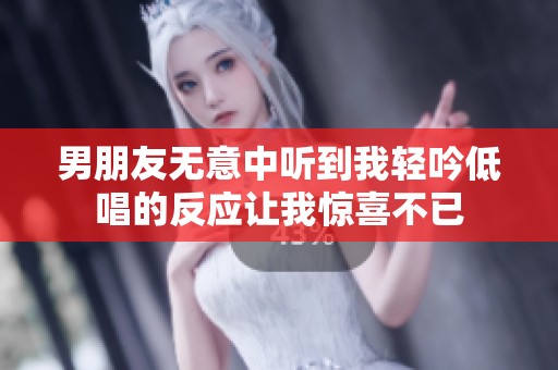 男朋友无意中听到我轻吟低唱的反应让我惊喜不已