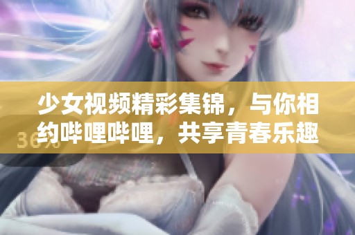 少女视频精彩集锦，与你相约哔哩哔哩，共享青春乐趣！