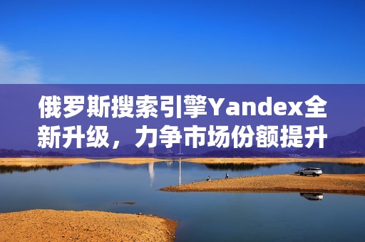 俄罗斯搜索引擎Yandex全新升级，力争市场份额提升