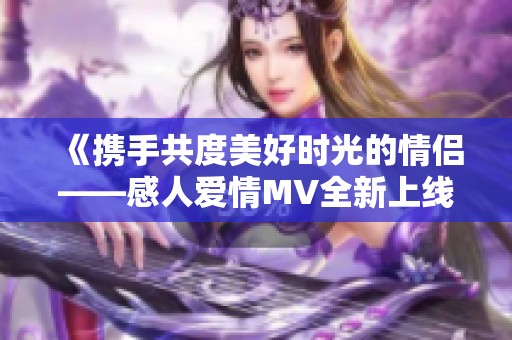 《携手共度美好时光的情侣——感人爱情MV全新上线》