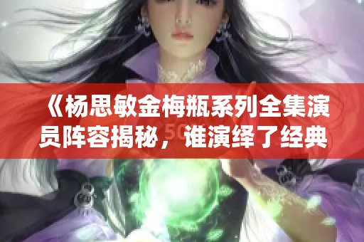 《杨思敏金梅瓶系列全集演员阵容揭秘，谁演绎了经典角色》