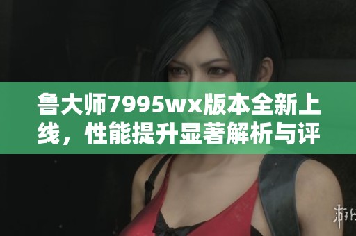 鲁大师7995wx版本全新上线，性能提升显著解析与评测