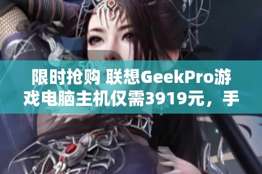 限时抢购 联想GeekPro游戏电脑主机仅需3919元，手快有手慢无！