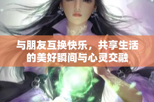 与朋友互换快乐，共享生活的美好瞬间与心灵交融