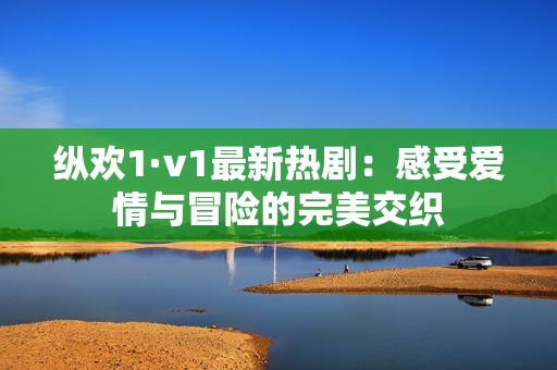 纵欢1·v1最新热剧：感受爱情与冒险的完美交织