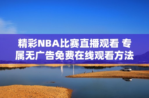 精彩NBA比赛直播观看 专属无广告免费在线观看方法