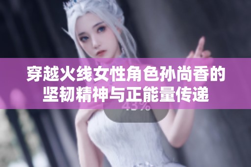 穿越火线女性角色孙尚香的坚韧精神与正能量传递