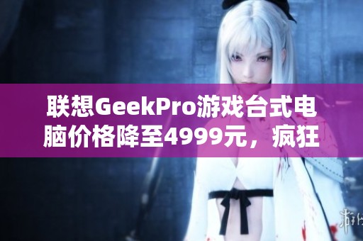 联想GeekPro游戏台式电脑价格降至4999元，疯狂优惠不可错过