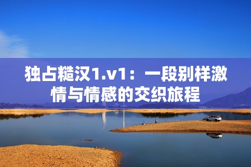 独占糙汉1.v1：一段别样激情与情感的交织旅程