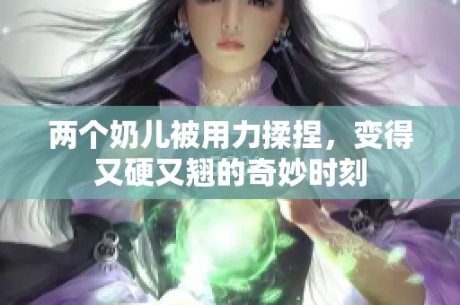 两个奶儿被用力揉捏，变得又硬又翘的奇妙时刻