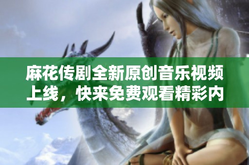 麻花传剧全新原创音乐视频上线，快来免费观看精彩内容！