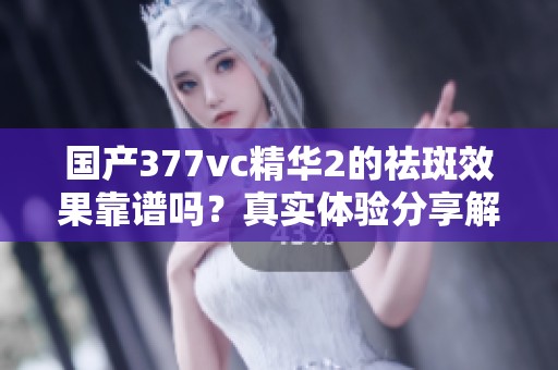 国产377vc精华2的祛斑效果靠谱吗？真实体验分享解析