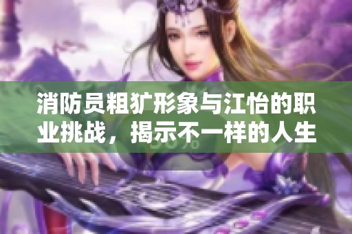 消防员粗犷形象与江怡的职业挑战，揭示不一样的人生故事