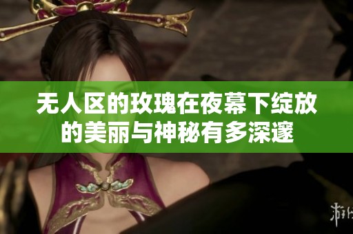 无人区的玫瑰在夜幕下绽放的美丽与神秘有多深邃