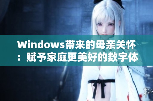 Windows带来的母亲关怀：赋予家庭更美好的数字体验