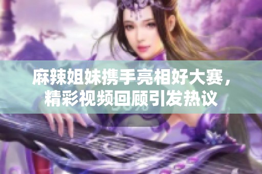 麻辣姐妹携手亮相好大赛，精彩视频回顾引发热议