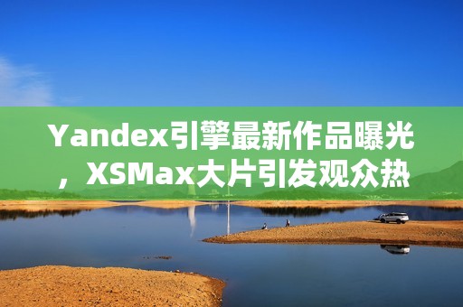 Yandex引擎最新作品曝光，XSMax大片引发观众热议