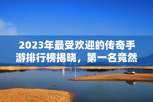 2023年最受欢迎的传奇手游排行榜揭晓，第一名竟然是它