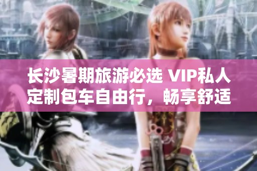 长沙暑期旅游必选 VIP私人定制包车自由行，畅享舒适与便捷