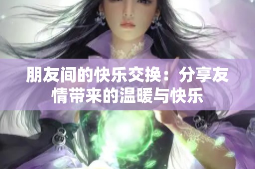 朋友间的快乐交换：分享友情带来的温暖与快乐