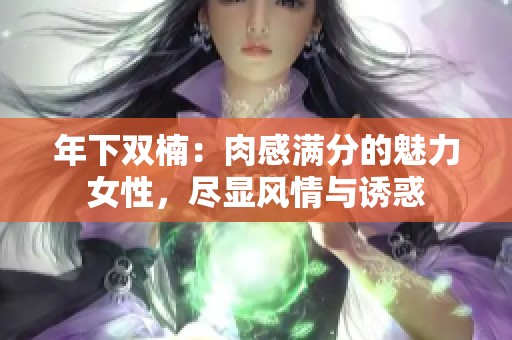 年下双楠：肉感满分的魅力女性，尽显风情与诱惑