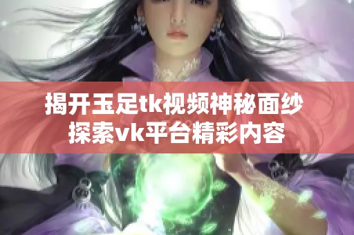 揭开玉足tk视频神秘面纱 探索vk平台精彩内容