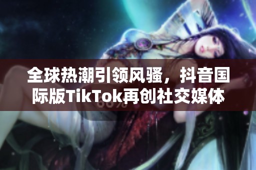 全球热潮引领风骚，抖音国际版TikTok再创社交媒体新纪元