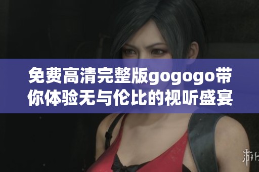 免费高清完整版gogogo带你体验无与伦比的视听盛宴