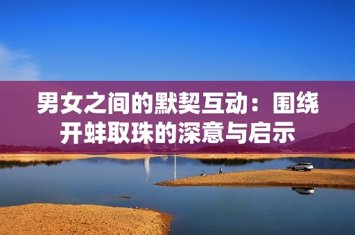 男女之间的默契互动：围绕开蚌取珠的深意与启示