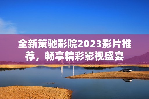 全新策驰影院2023影片推荐，畅享精彩影视盛宴