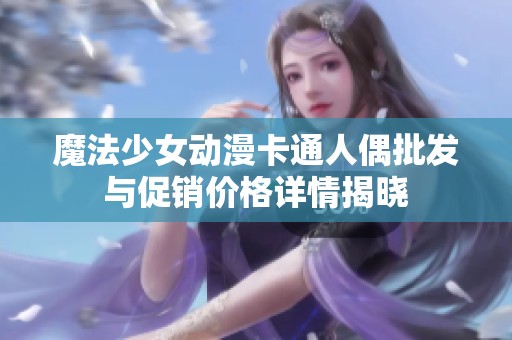 魔法少女动漫卡通人偶批发与促销价格详情揭晓