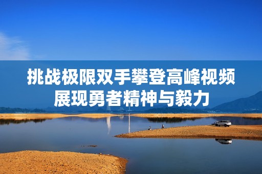 挑战极限双手攀登高峰视频展现勇者精神与毅力