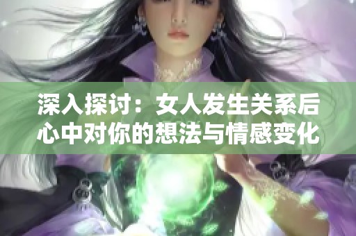 深入探讨：女人发生关系后心中对你的想法与情感变化