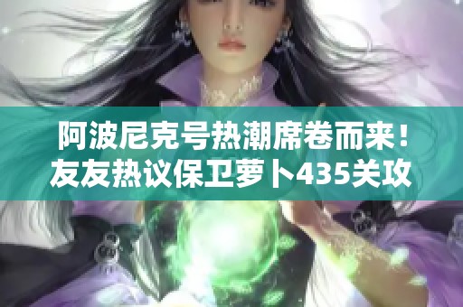 阿波尼克号热潮席卷而来！友友热议保卫萝卜435关攻略与科技新动向